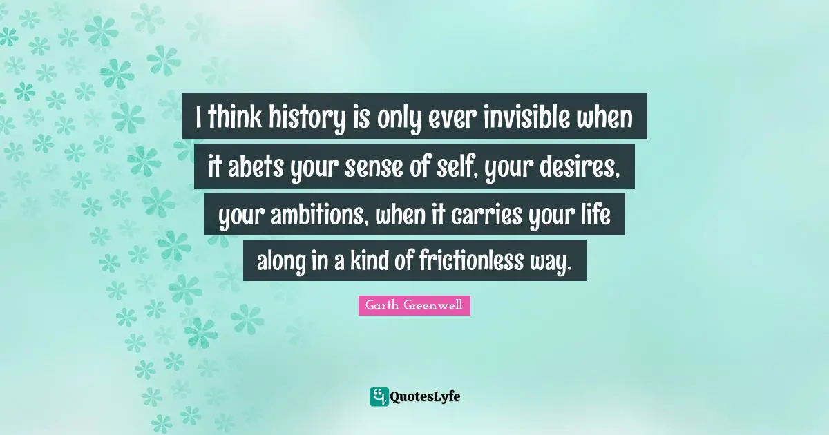 I think history is only ever invisible when it abets your sense of self, your desires, your ambitions, when it carries your life along in a kind of frictionless way.