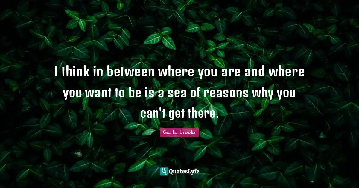 I think in between where you are and where you want to be is a sea of reasons why you can't get there.