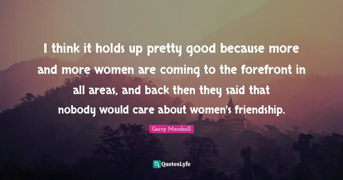 Garry Marshall Quotes: "I think it holds up pretty good because more and more women are coming to the forefront in all areas, and back then they said that nobody would care about women's friendship."