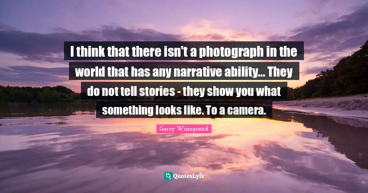 Garry Winogrand Quotes: "I think that there isn't a photograph in the world that has any narrative ability... They do not tell stories - they show you what something looks like. To a camera."