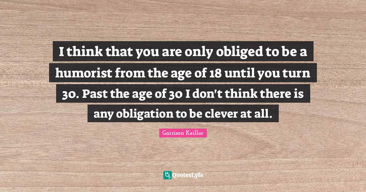 I think that you are only obliged to be a humorist from the age of 18 until you turn 30. Past the age of 30 I don't think there is any obligation to be clever at all.