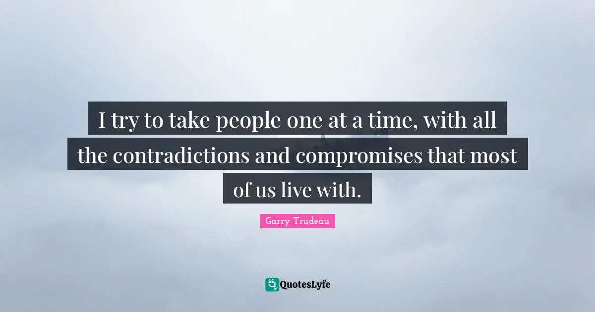 I try to take people one at a time, with all the contradictions and compromises that most of us live with.