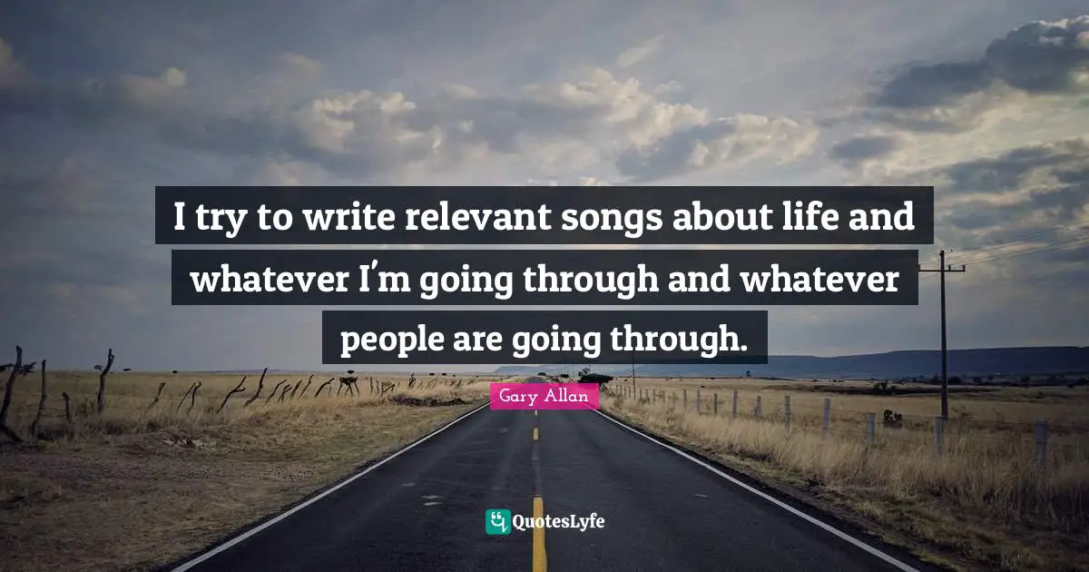 Gary Allan Quotes: "I try to write relevant songs about life and whatever I'm going through and whatever people are going through."