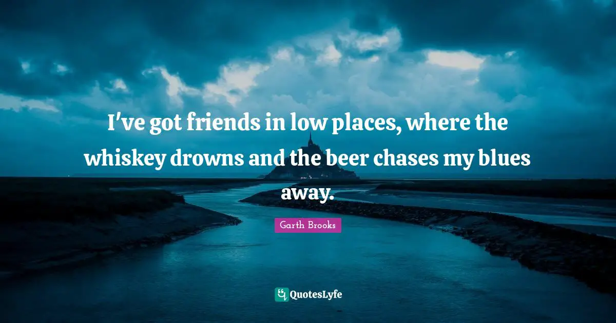 I've got friends in low places, where the whiskey drowns and the beer chases my blues away.