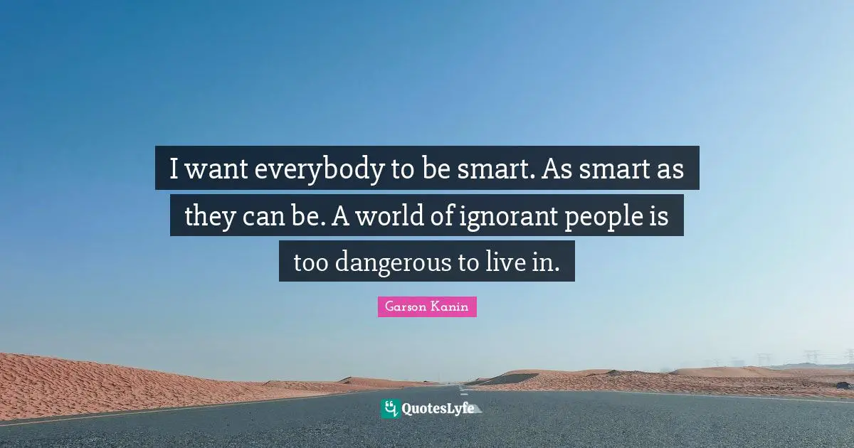 I want everybody to be smart. As smart as they can be. A world of ignorant people is too dangerous to live in.