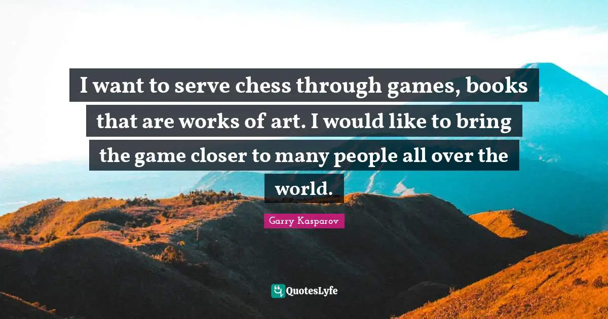 I want to serve chess through games, books that are works of art. I would like to bring the game closer to many people all over the world.