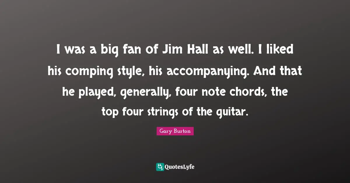 I was a big fan of Jim Hall as well. I liked his comping style, his accompanying. And that he played, generally, four note chords, the top four strings of the guitar.