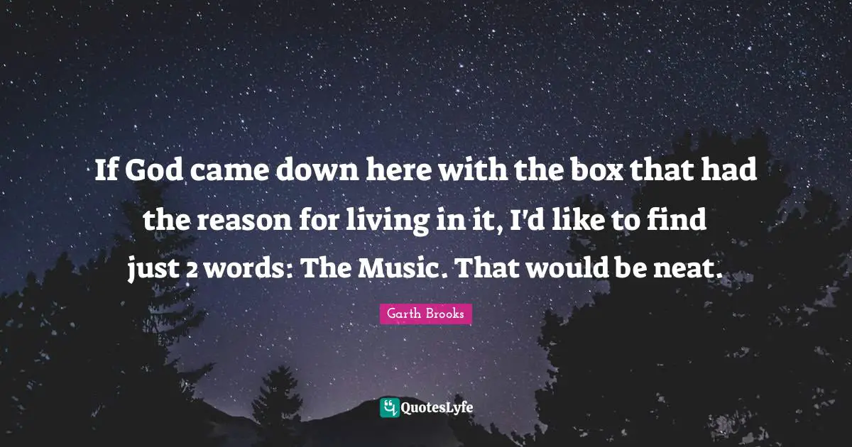 If God came down here with the box that had the reason for living in it, I'd like to find just 2 words: The Music. That would be neat.