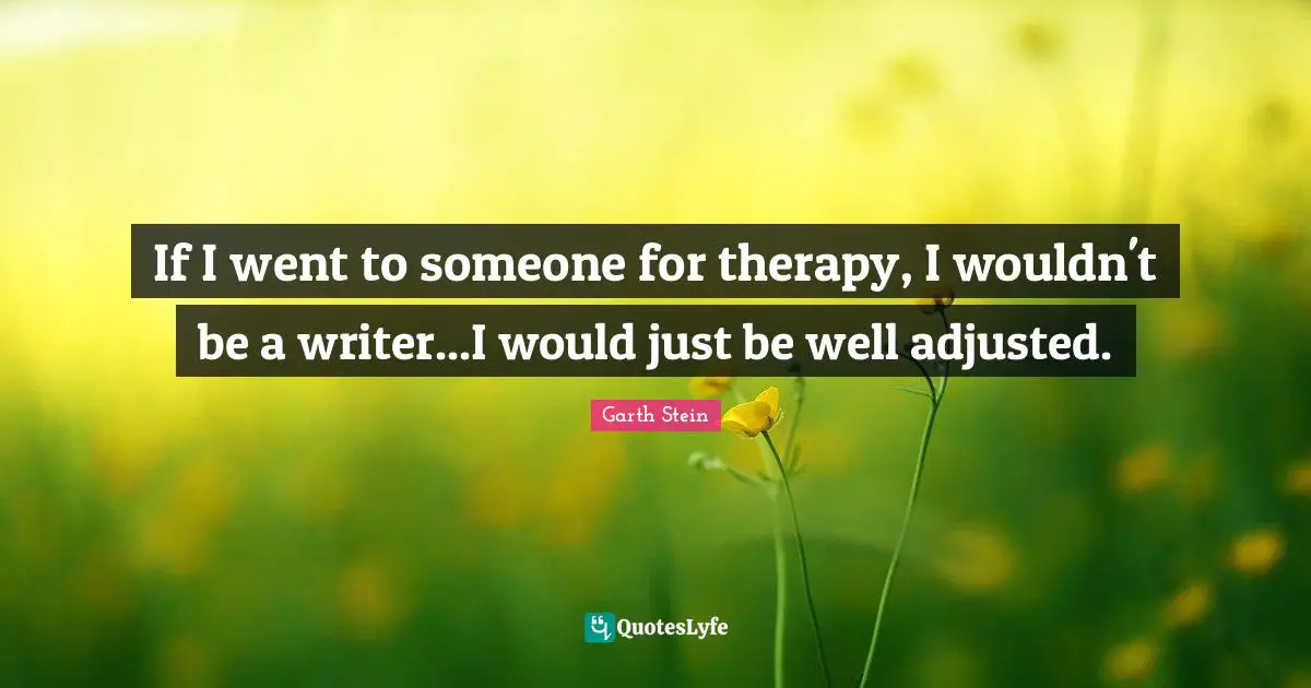 If I went to someone for therapy, I wouldn't be a writer...I would just be well adjusted.