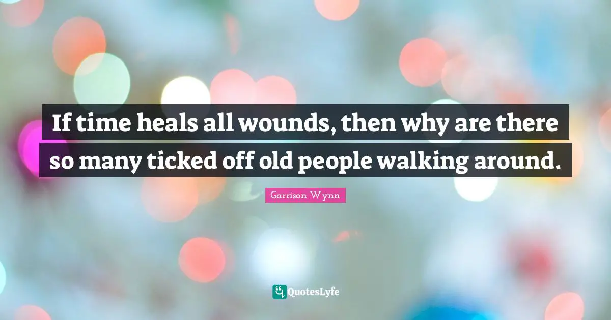 If time heals all wounds, then why are there so many ticked off old people walking around.