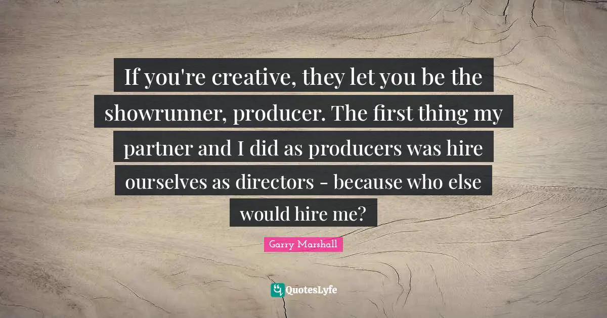 Garry Marshall Quotes: "If you're creative, they let you be the showrunner, producer. The first thing my partner and I did as producers was hire ourselves as directors - because who else would hire me?"