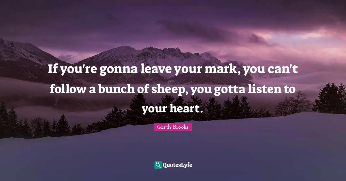 If you're gonna leave your mark, you can't follow a bunch of sheep, you gotta listen to your heart.