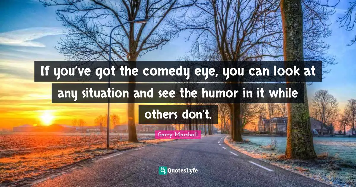 If you’ve got the comedy eye, you can look at any situation and see the humor in it while others don’t.
