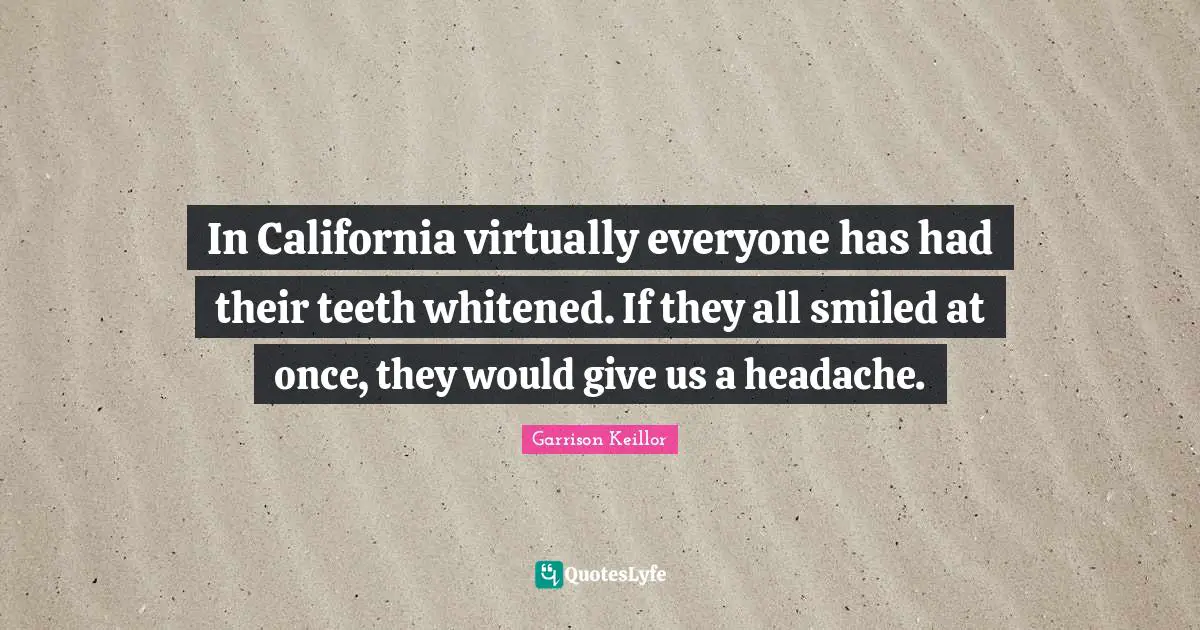 In California virtually everyone has had their teeth whitened. If they all smiled at once, they would give us a headache.