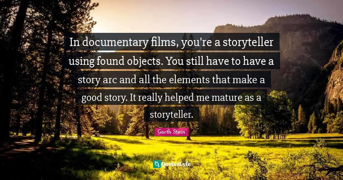 Found Objects Quotes: "In documentary films, you're a storyteller using found objects. You still have to have a story arc and all the elements that make a good story. It really helped me mature as a storyteller."