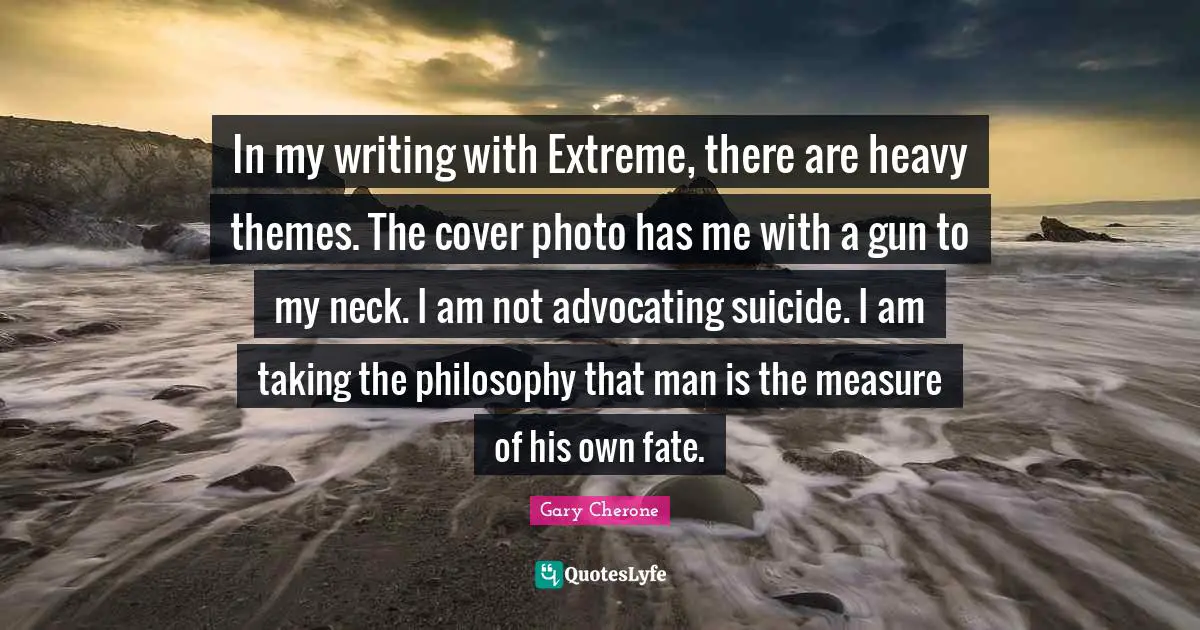 Gary Cherone Quotes: "In my writing with Extreme, there are heavy themes. The cover photo has me with a gun to my neck. I am not advocating suicide. I am taking the philosophy that man is the measure of his own fate."