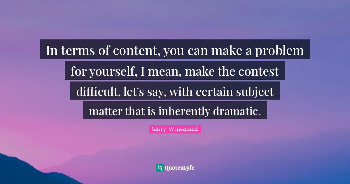 In terms of content, you can make a problem for yourself, I mean, make the contest difficult, let's say, with certain subject matter that is inherently dramatic.