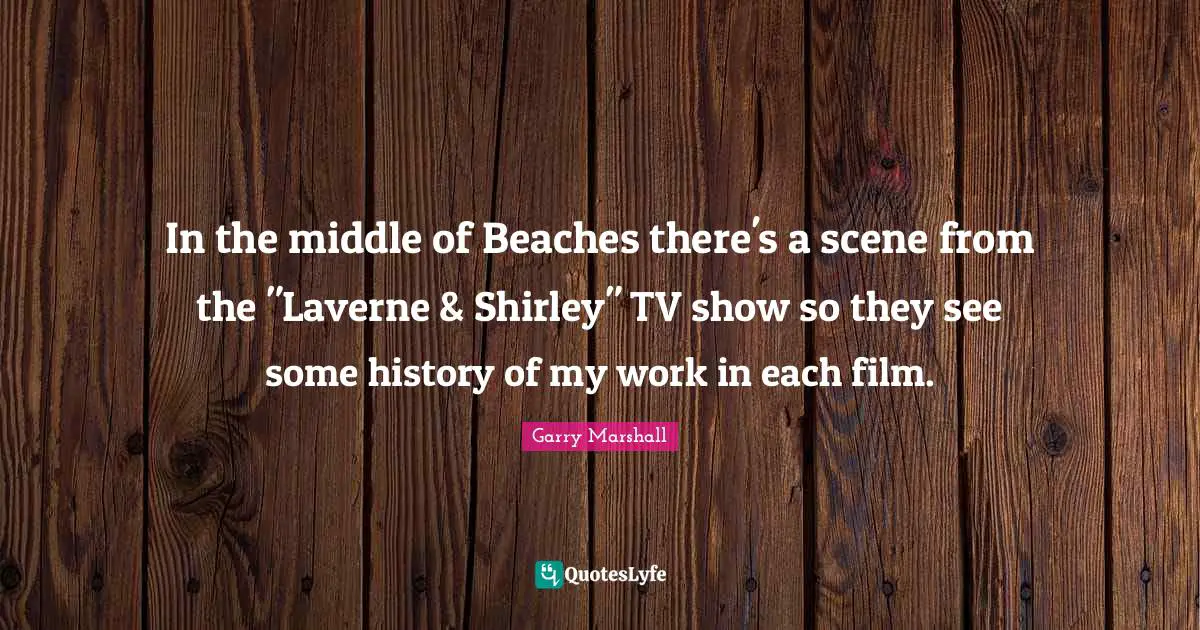 Garry Marshall Quotes: "In the middle of Beaches there's a scene from the "Laverne & Shirley" TV show so they see some history of my work in each film."
