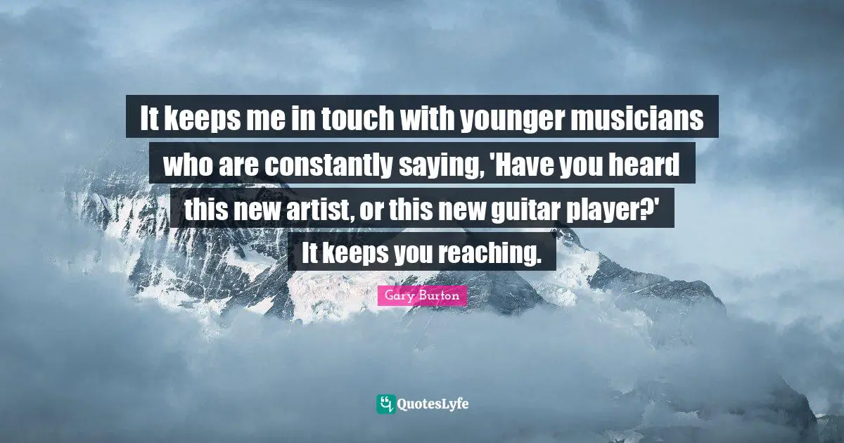 It keeps me in touch with younger musicians who are constantly saying, 'Have you heard this new artist, or this new guitar player?' It keeps you reaching.