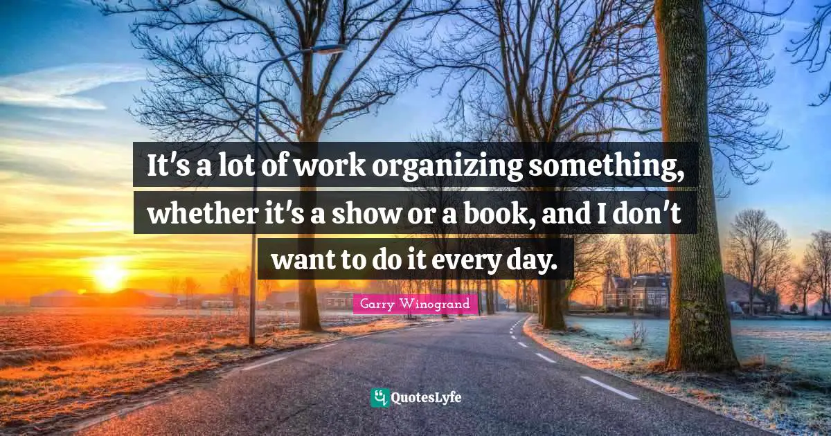 It's a lot of work organizing something, whether it's a show or a book, and I don't want to do it every day.