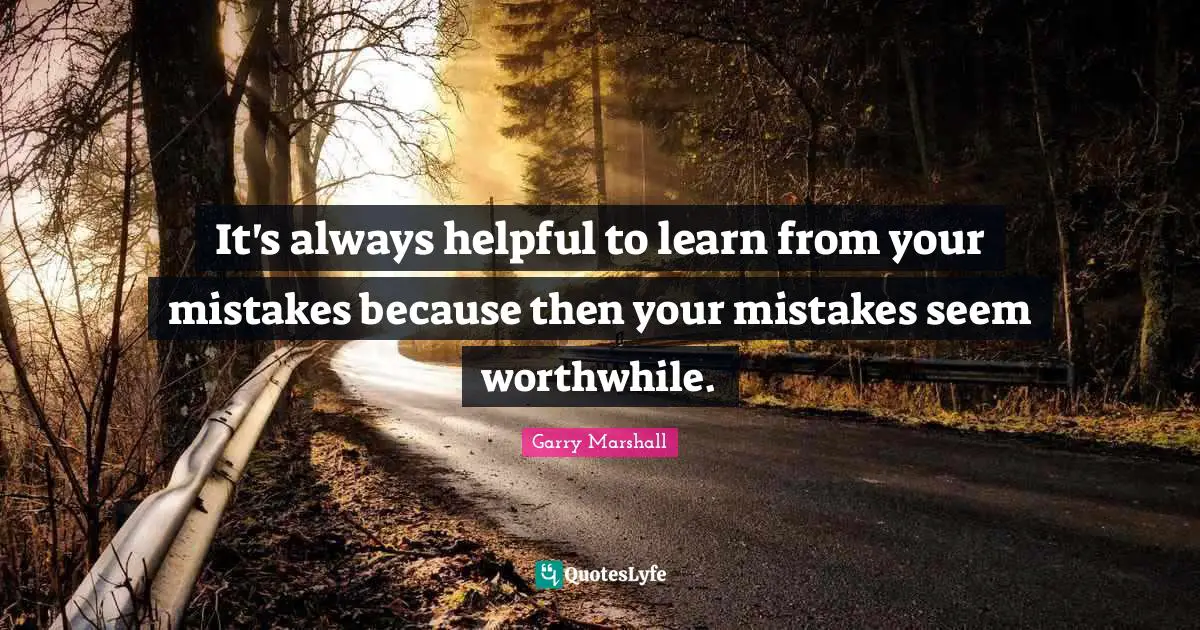 It's always helpful to learn from your mistakes because then your mistakes seem worthwhile.