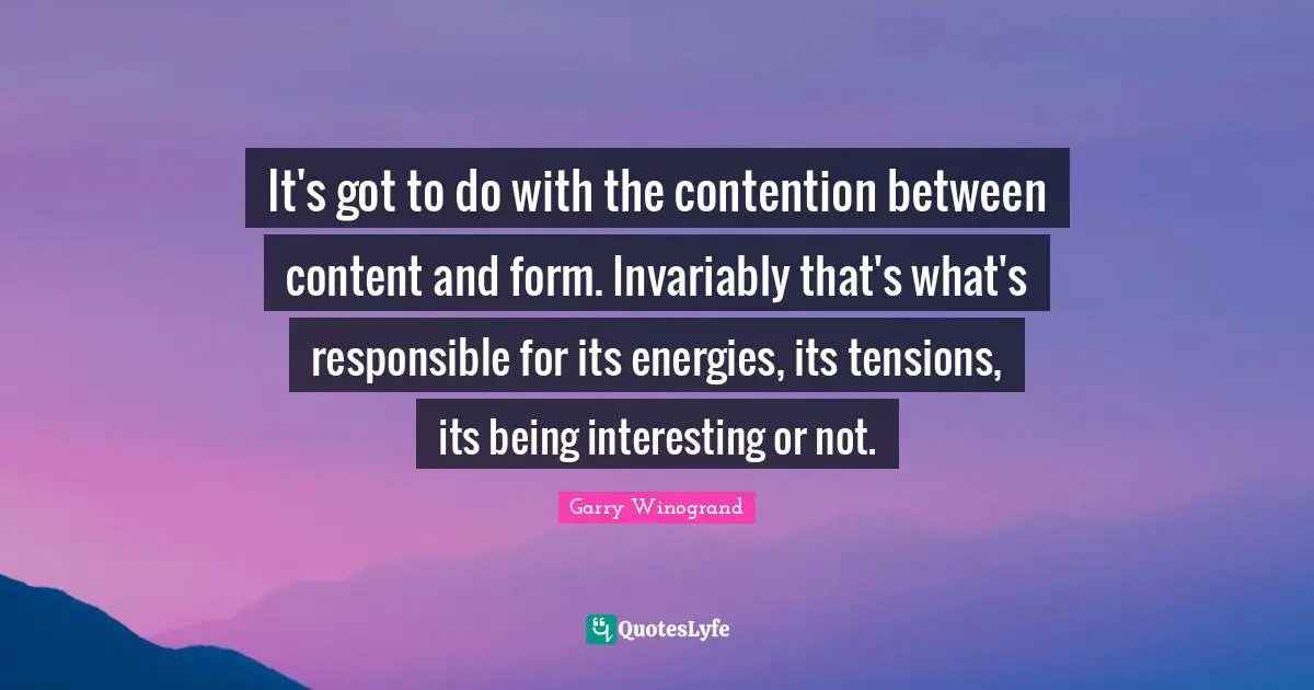 It's got to do with the contention between content and form. Invariably that's what's responsible for its energies, its tensions, its being interesting or not.