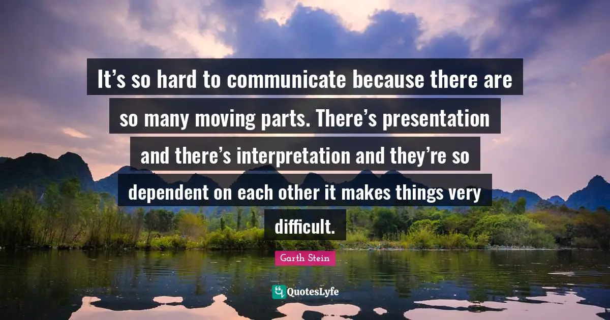 It’s so hard to communicate because there are so many moving parts. There’s presentation and there’s interpretation and they’re so dependent on each other it makes things very difficult.