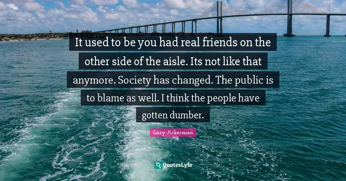 It used to be you had real friends on the other side of the aisle. Its not like that anymore. Society has changed. The public is to blame as well. I think the people have gotten dumber.