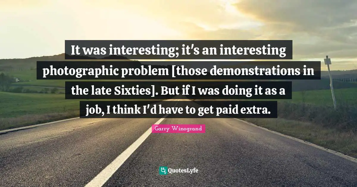 It was interesting; it's an interesting photographic problem [those demonstrations in the late Sixties]. But if I was doing it as a job, I think I'd have to get paid extra.