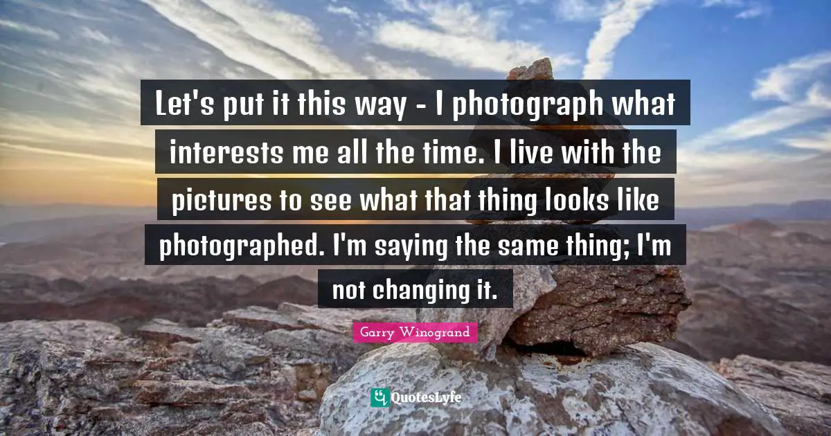 Let's put it this way - I photograph what interests me all the time. I live with the pictures to see what that thing looks like photographed. I'm saying the same thing; I'm not changing it.