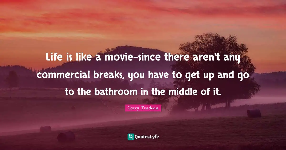 Life is like a movie-since there aren't any commercial breaks, you have to get up and go to the bathroom in the middle of it.