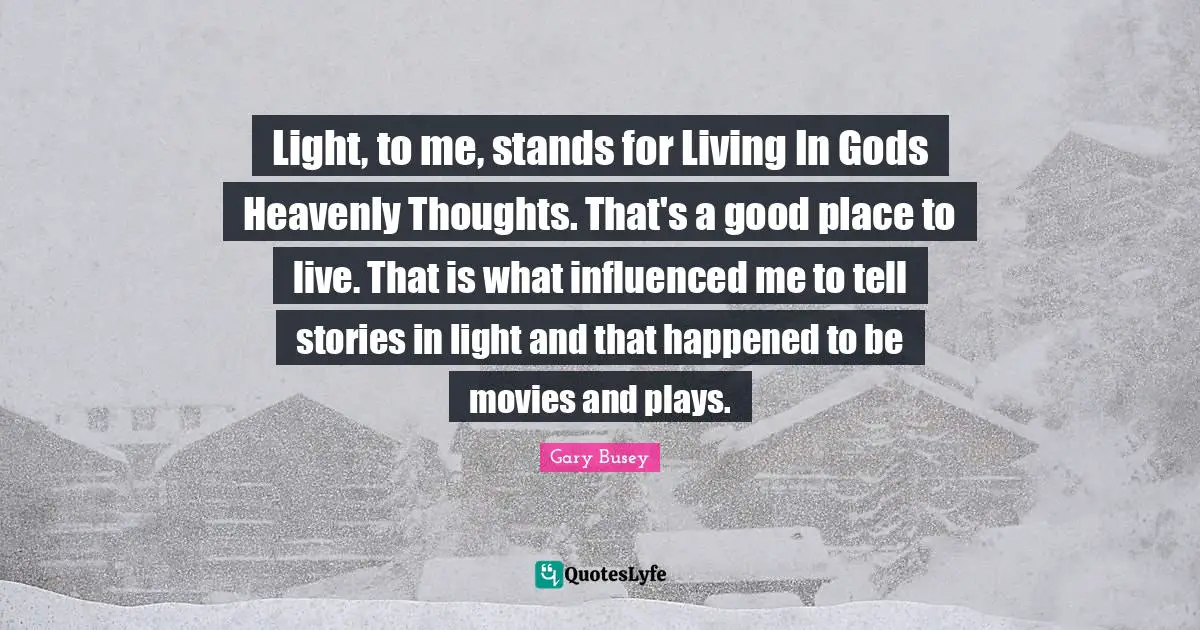 Gary Busey Quotes: "Light, to me, stands for Living In Gods Heavenly Thoughts. That's a good place to live. That is what influenced me to tell stories in light and that happened to be movies and plays."