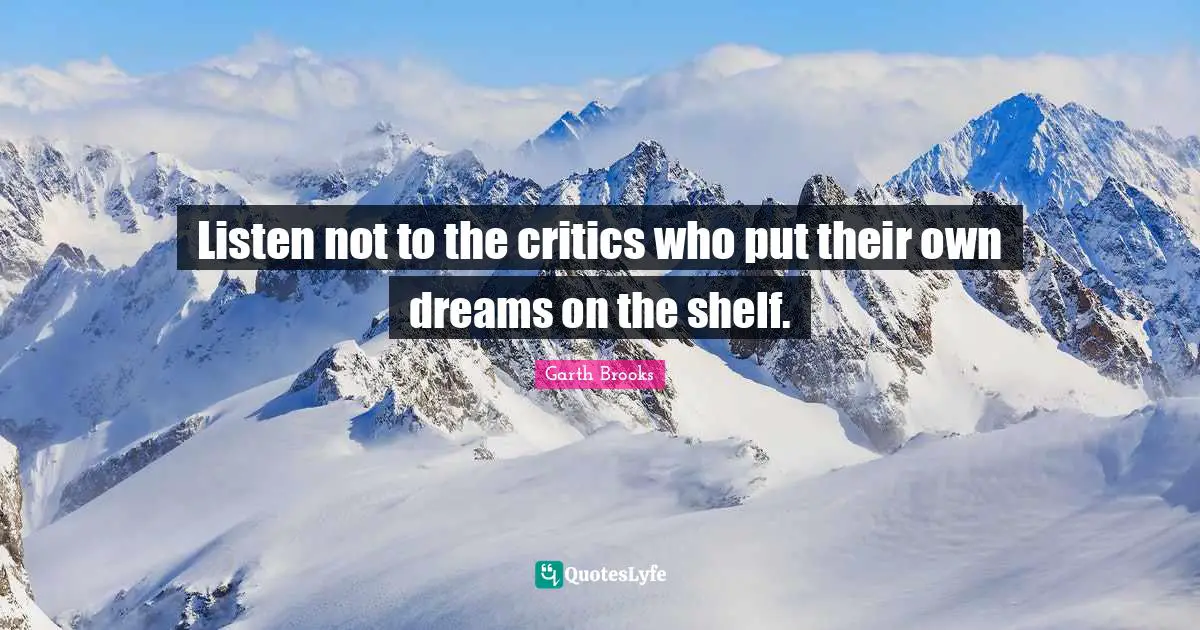 Listen not to the critics who put their own dreams on the shelf.