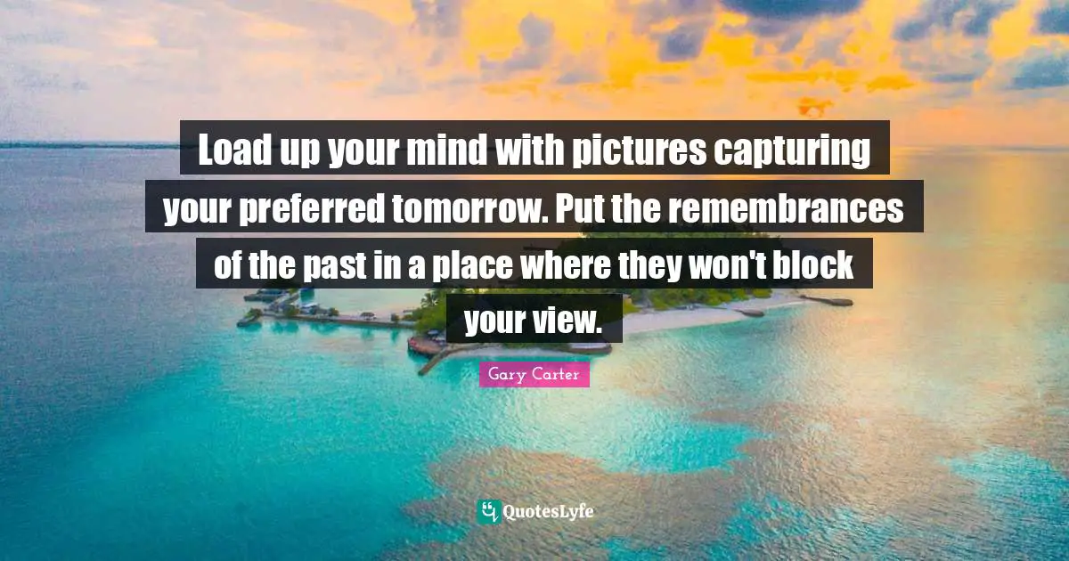 Load up your mind with pictures capturing your preferred tomorrow. Put the remembrances of the past in a place where they won't block your view.