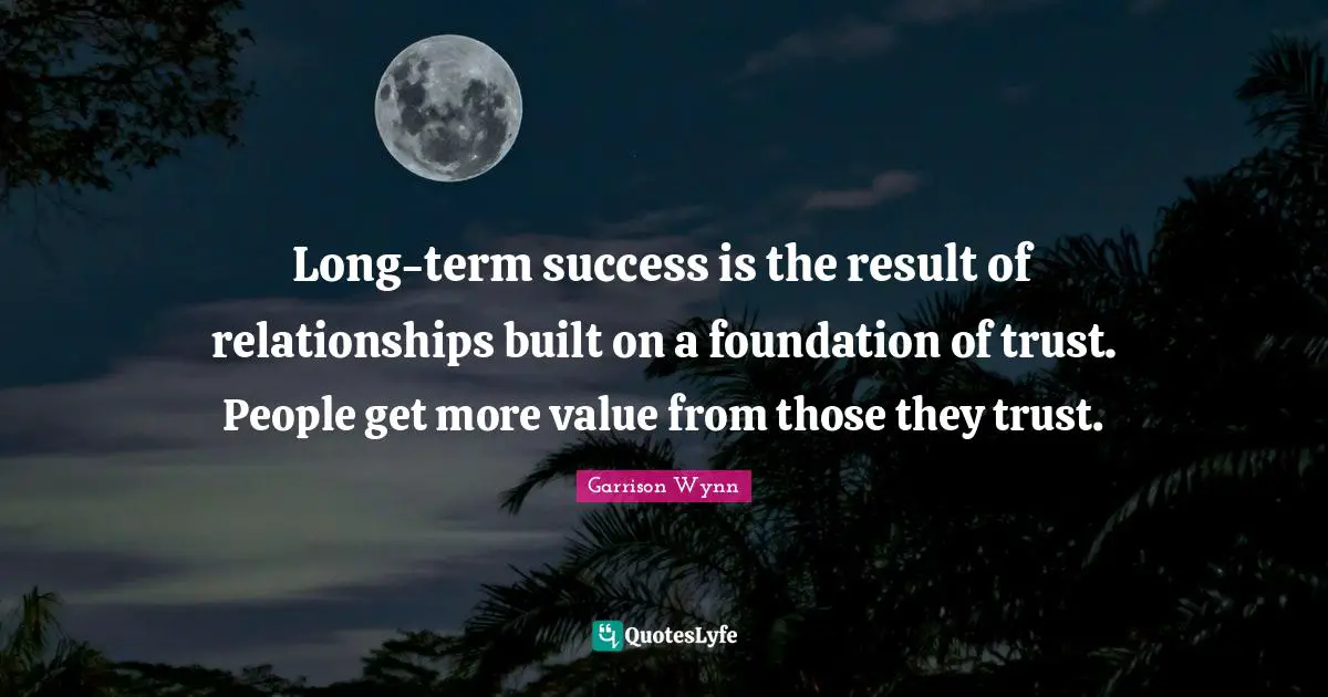 Long-term success is the result of relationships built on a foundation of trust. People get more value from those they trust.