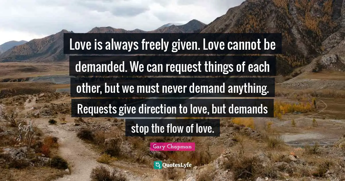 Request Quotes: "Love is always freely given. Love cannot be demanded. We can request things of each other, but we must never demand anything. Requests give direction to love, but demands stop the flow of love."