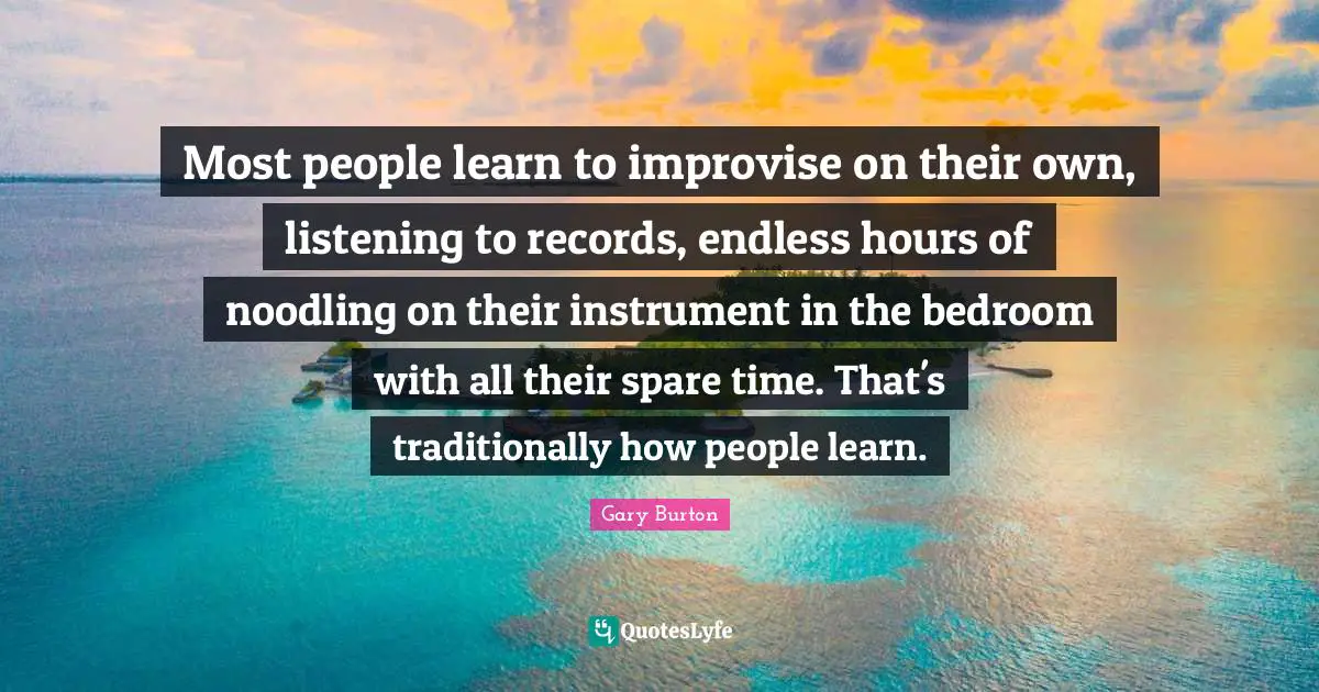 Most people learn to improvise on their own, listening to records, endless hours of noodling on their instrument in the bedroom with all their spare time. That's traditionally how people learn.