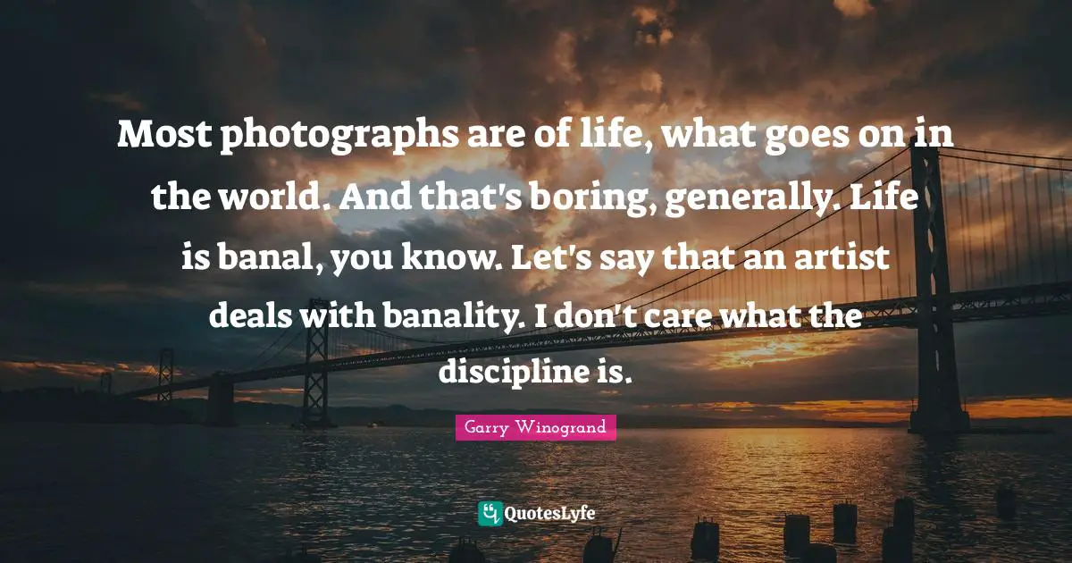 Most photographs are of life, what goes on in the world. And that's boring, generally. Life is banal, you know. Let's say that an artist deals with banality. I don't care what the discipline is.