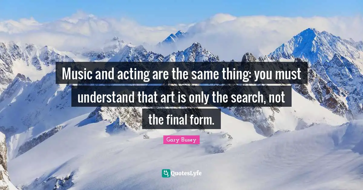 Gary Busey Quotes: "Music and acting are the same thing: you must understand that art is only the search, not the final form."