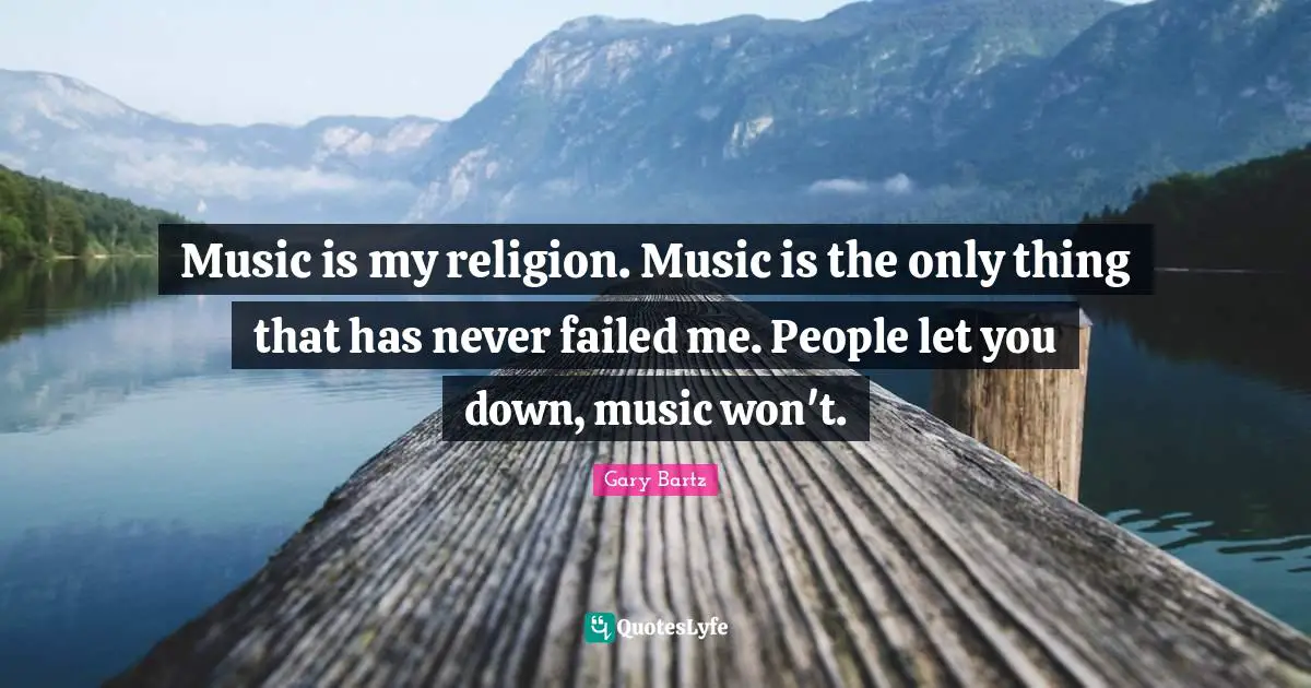 Music is my religion. Music is the only thing that has never failed me. People let you down, music won't.