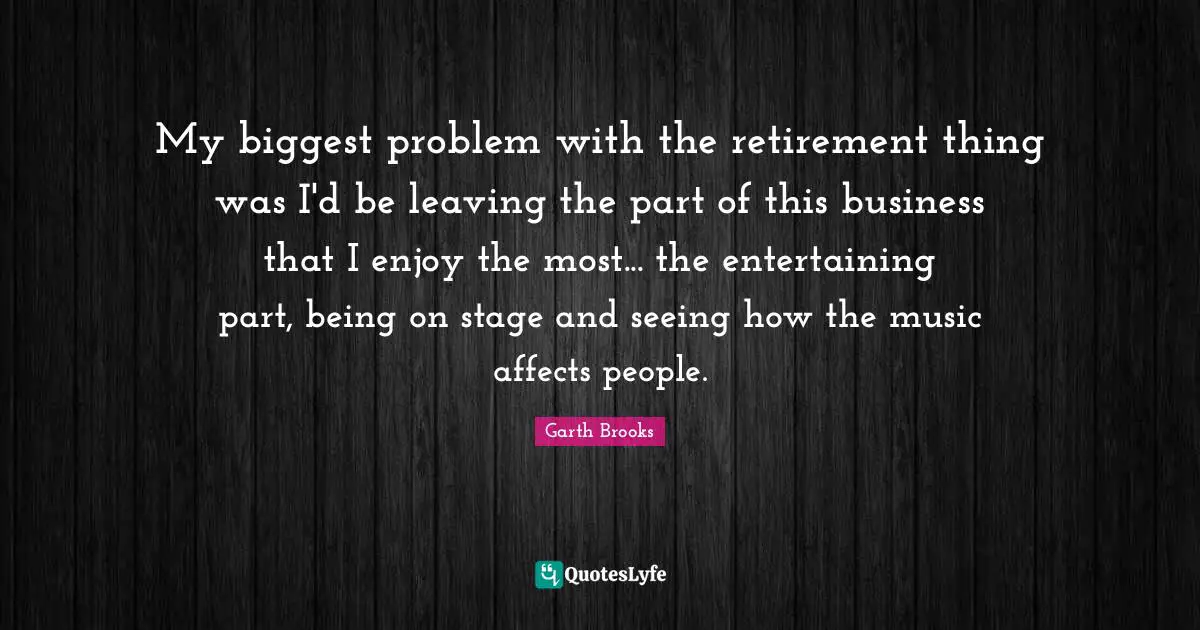 My biggest problem with the retirement thing was I'd be leaving the part of this business that I enjoy the most... the entertaining part, being on stage and seeing how the music affects people.