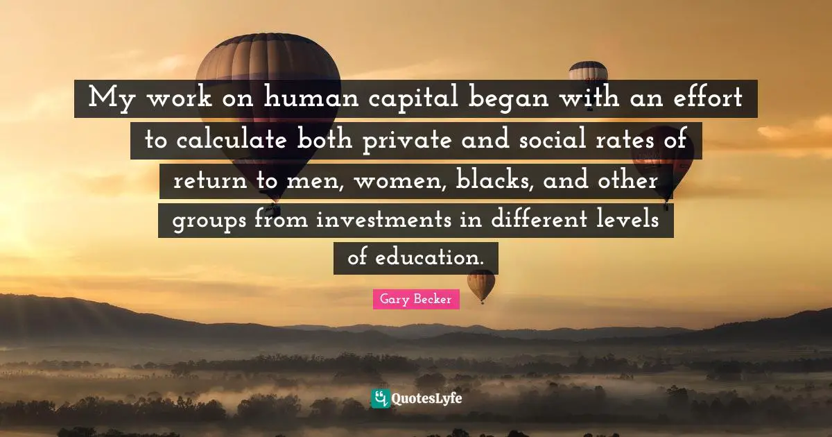 My work on human capital began with an effort to calculate both private and social rates of return to men, women, blacks, and other groups from investments in different levels of education.