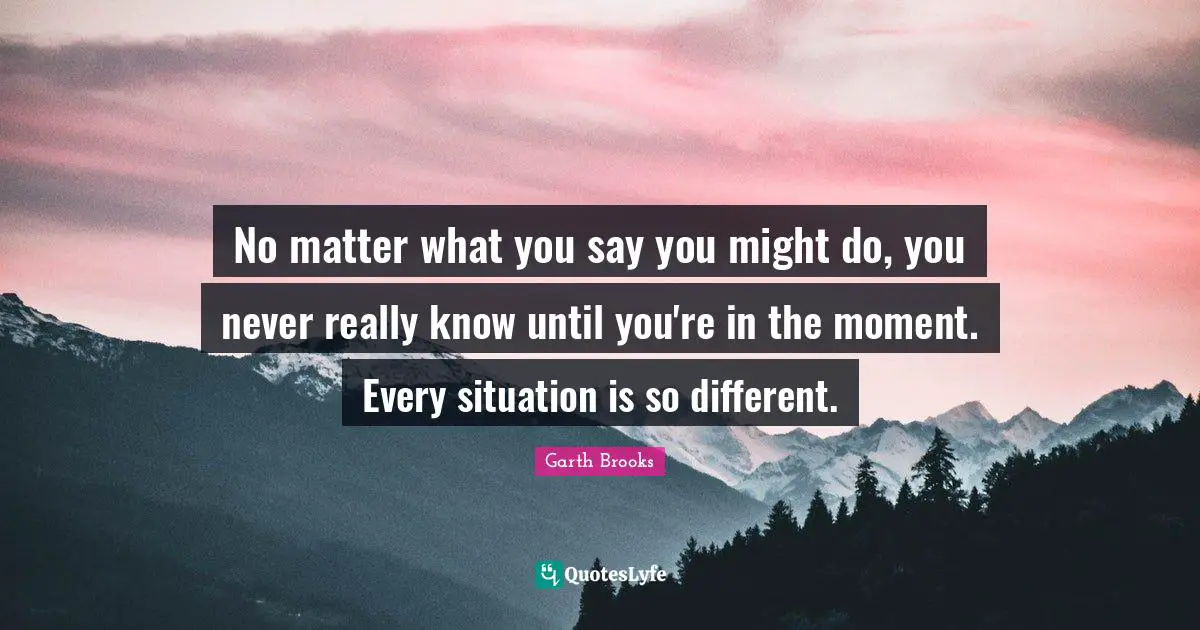No matter what you say you might do, you never really know until you're in the moment. Every situation is so different.