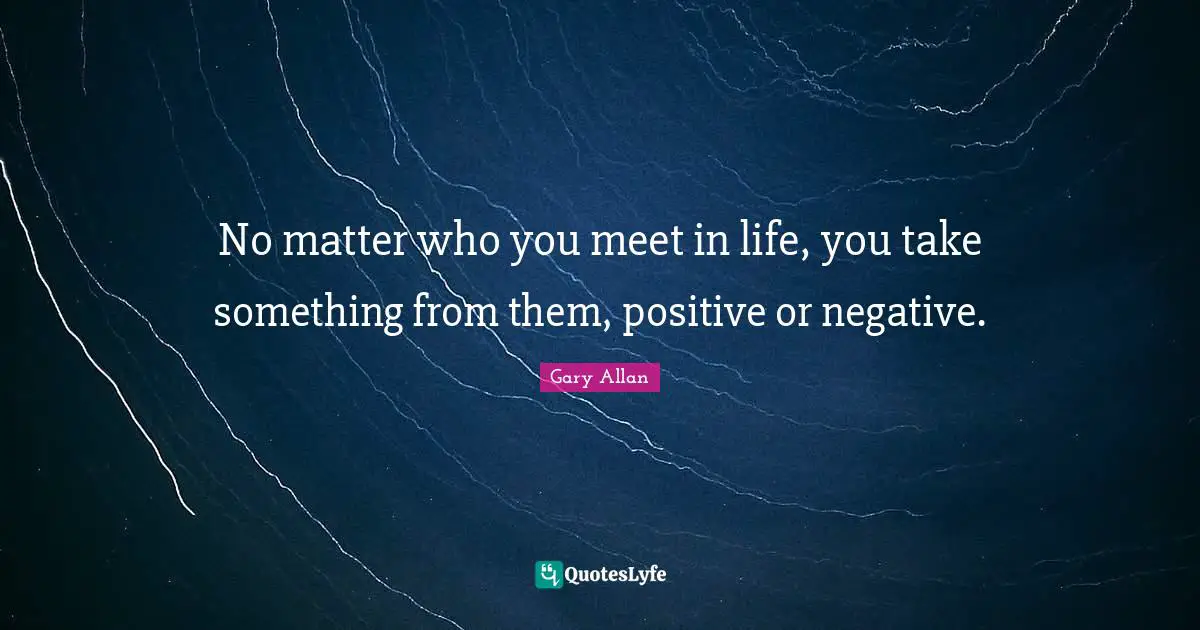 Gary Allan Quotes: "No matter who you meet in life, you take something from them, positive or negative."