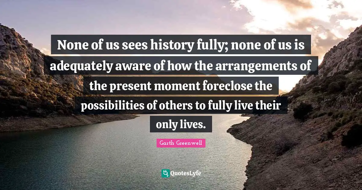 None of us sees history fully; none of us is adequately aware of how the arrangements of the present moment foreclose the possibilities of others to fully live their only lives.