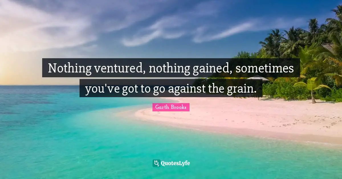 Nothing ventured, nothing gained, sometimes you've got to go against the grain.