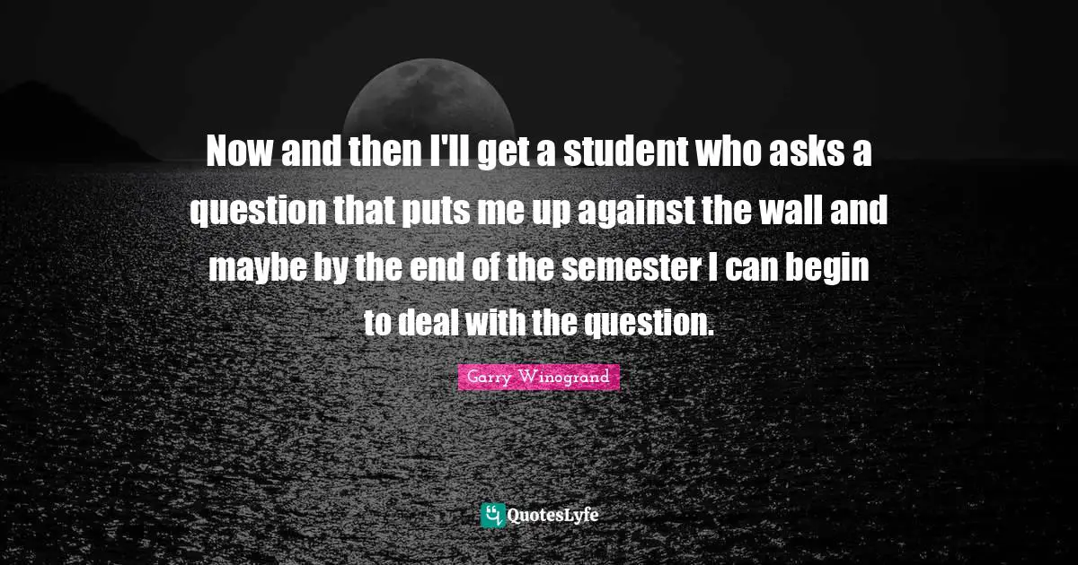 Now and then I'll get a student who asks a question that puts me up against the wall and maybe by the end of the semester I can begin to deal with the question.