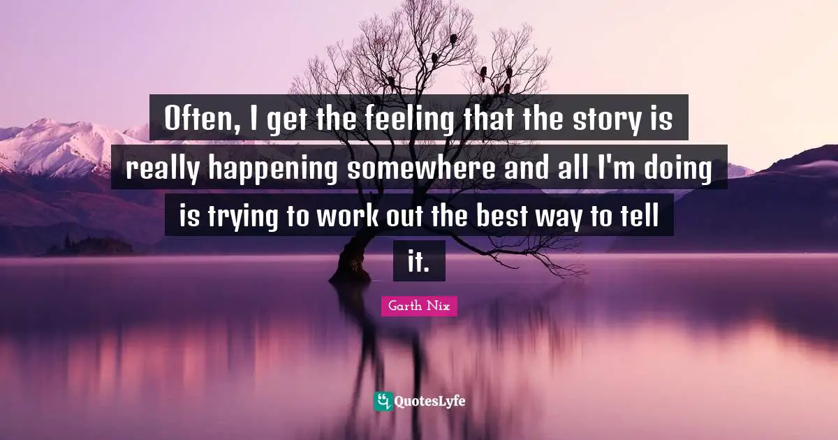Often, I get the feeling that the story is really happening somewhere and all I'm doing is trying to work out the best way to tell it.