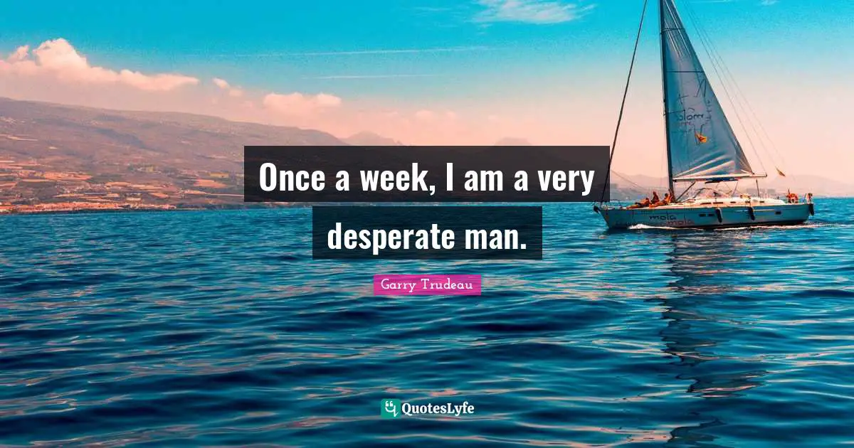 Once a week, I am a very desperate man.