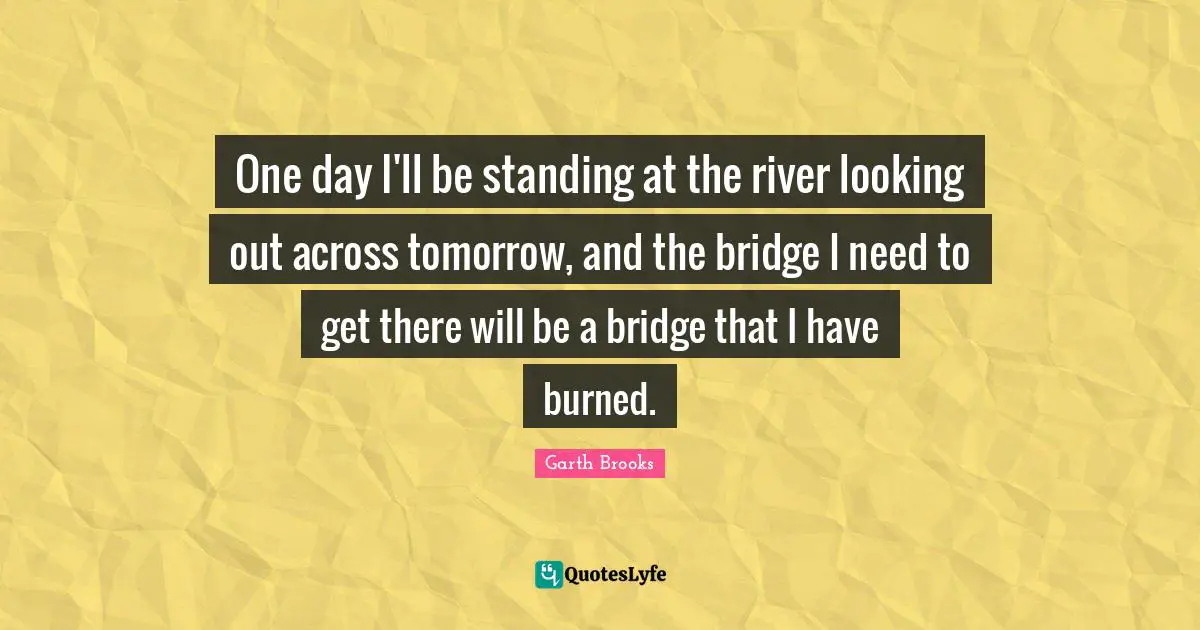 One day I'll be standing at the river looking out across tomorrow, and the bridge I need to get there will be a bridge that I have burned.